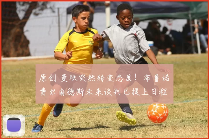 原创 曼联突然转变态度！布鲁诺・费尔南德斯未来谈判已提上日程