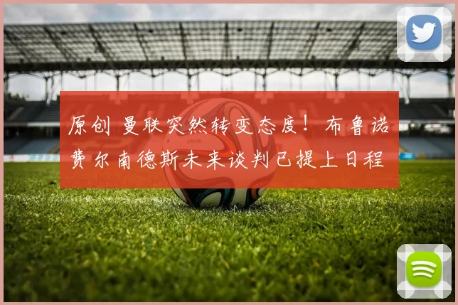 原创 曼联突然转变态度！布鲁诺・费尔南德斯未来谈判已提上日程