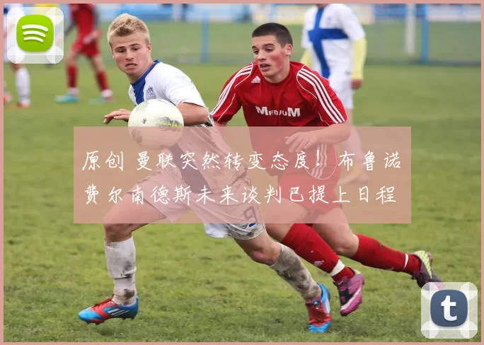 原创 曼联突然转变态度！布鲁诺・费尔南德斯未来谈判已提上日程