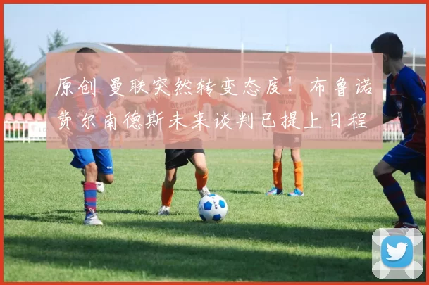 原创 曼联突然转变态度！布鲁诺・费尔南德斯未来谈判已提上日程