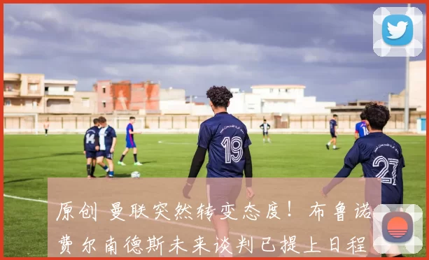 原创 曼联突然转变态度！布鲁诺・费尔南德斯未来谈判已提上日程