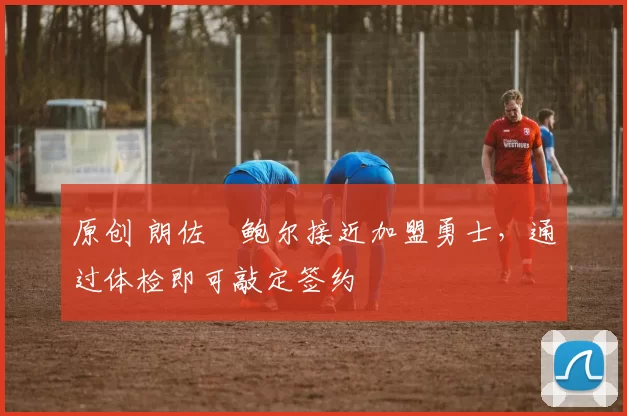 原创 朗佐・鲍尔接近加盟勇士，通过体检即可敲定签约