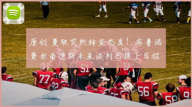 原创 曼联突然转变态度！布鲁诺・费尔南德斯未来谈判已提上日程