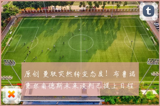 原创 曼联突然转变态度！布鲁诺・费尔南德斯未来谈判已提上日程