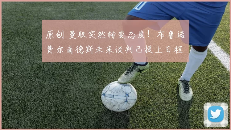 原创 曼联突然转变态度！布鲁诺・费尔南德斯未来谈判已提上日程