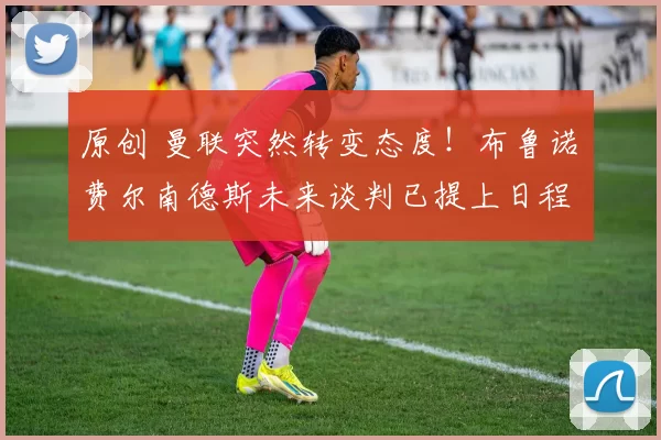 原创 曼联突然转变态度！布鲁诺・费尔南德斯未来谈判已提上日程