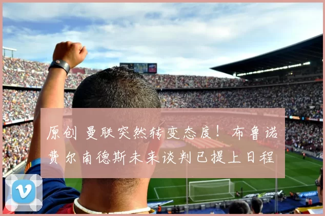 原创 曼联突然转变态度！布鲁诺・费尔南德斯未来谈判已提上日程