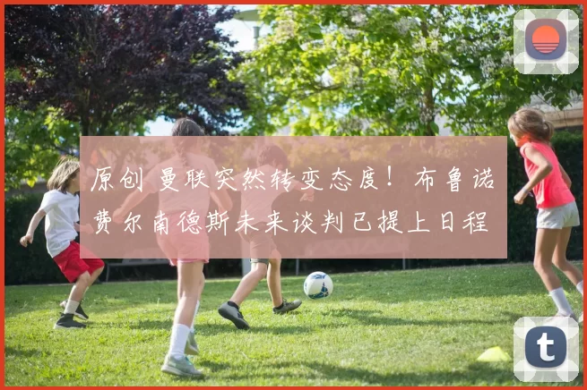 原创 曼联突然转变态度！布鲁诺・费尔南德斯未来谈判已提上日程