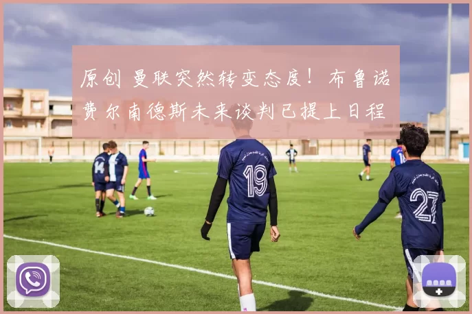 原创 曼联突然转变态度！布鲁诺・费尔南德斯未来谈判已提上日程