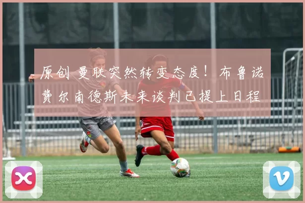 原创 曼联突然转变态度！布鲁诺・费尔南德斯未来谈判已提上日程