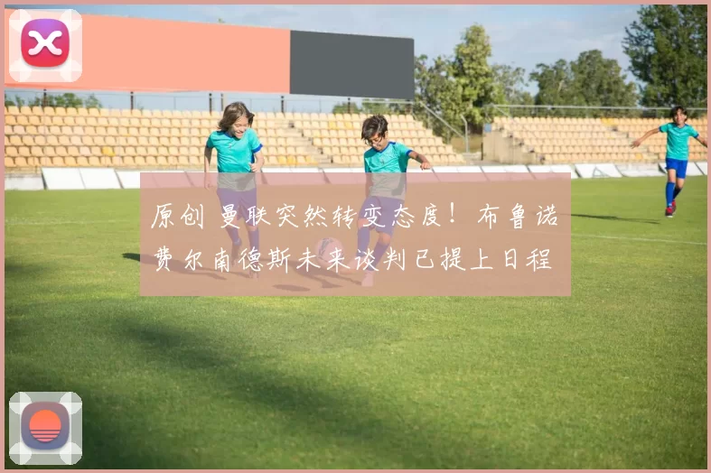 原创 曼联突然转变态度！布鲁诺・费尔南德斯未来谈判已提上日程