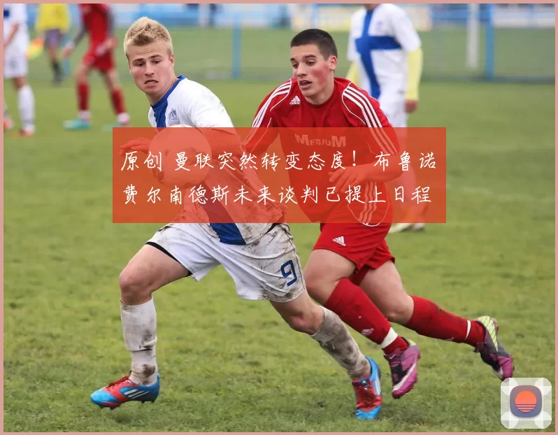 原创 曼联突然转变态度!布鲁诺・费尔南德斯未来谈判已提上日程