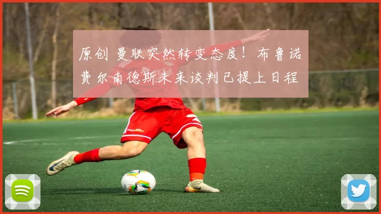 原创 曼联突然转变态度！布鲁诺・费尔南德斯未来谈判已提上日程