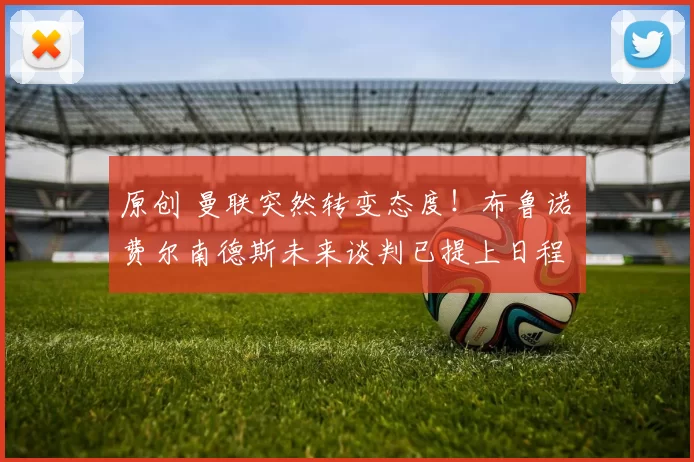 原创 曼联突然转变态度！布鲁诺・费尔南德斯未来谈判已提上日程