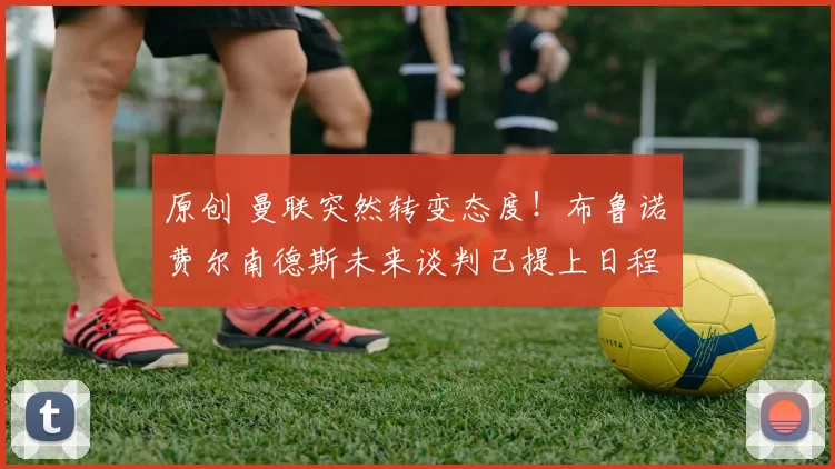 原创 曼联突然转变态度！布鲁诺・费尔南德斯未来谈判已提上日程