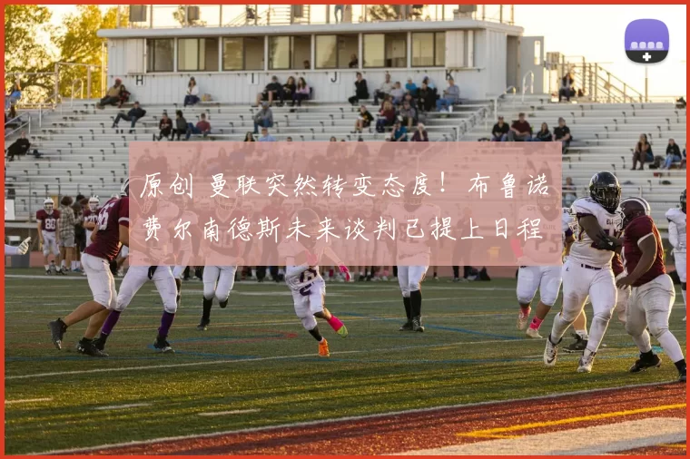 原创 曼联突然转变态度！布鲁诺・费尔南德斯未来谈判已提上日程