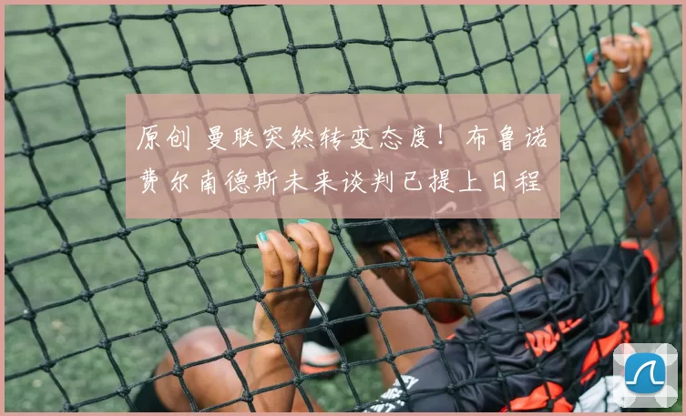 原创 曼联突然转变态度！布鲁诺・费尔南德斯未来谈判已提上日程