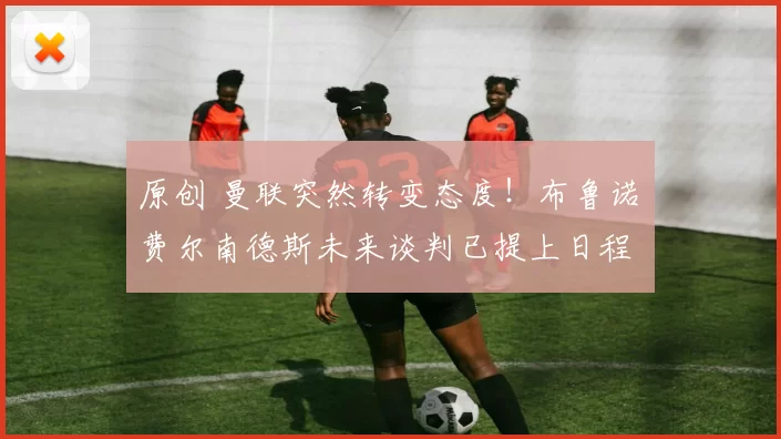 原创 曼联突然转变态度！布鲁诺・费尔南德斯未来谈判已提上日程