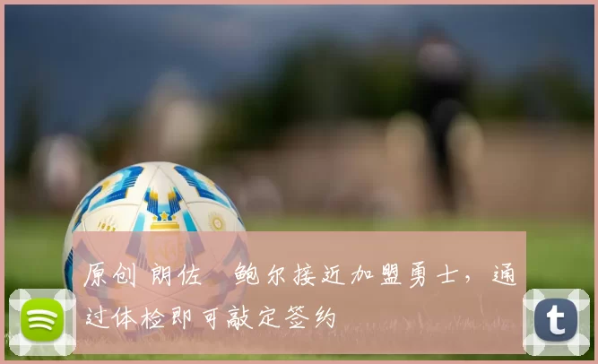 原创 朗佐・鲍尔接近加盟勇士，通过体检即可敲定签约