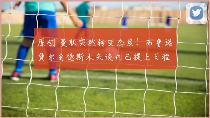 原创 曼联突然转变态度！布鲁诺・费尔南德斯未来谈判已提上日程