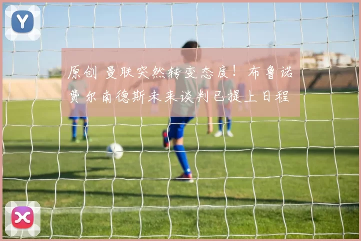 原创 曼联突然转变态度！布鲁诺・费尔南德斯未来谈判已提上日程