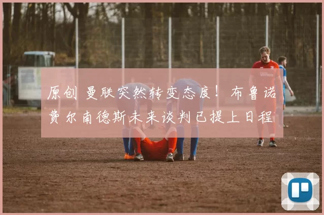 原创 曼联突然转变态度！布鲁诺・费尔南德斯未来谈判已提上日程