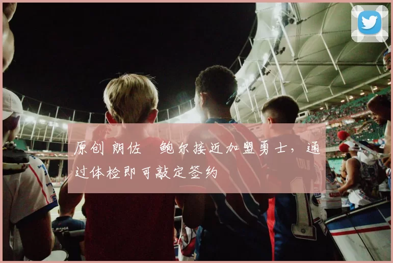 原创 朗佐・鲍尔接近加盟勇士，通过体检即可敲定签约