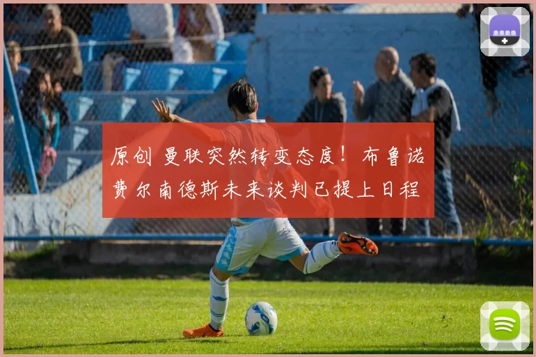原创 曼联突然转变态度！布鲁诺・费尔南德斯未来谈判已提上日程