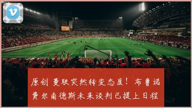 原创 曼联突然转变态度！布鲁诺・费尔南德斯未来谈判已提上日程