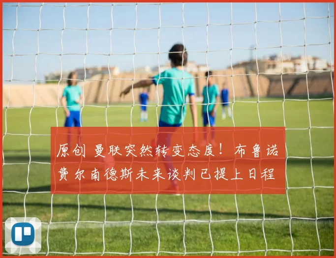 原创 曼联突然转变态度!布鲁诺・费尔南德斯未来谈判已提上日程