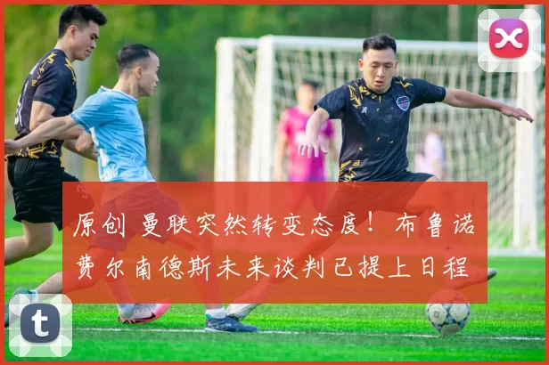 原创 曼联突然转变态度！布鲁诺・费尔南德斯未来谈判已提上日程