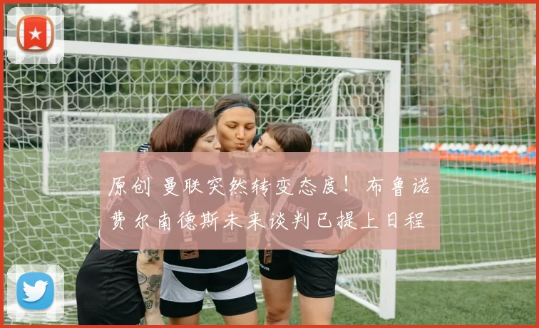 原创 曼联突然转变态度！布鲁诺・费尔南德斯未来谈判已提上日程