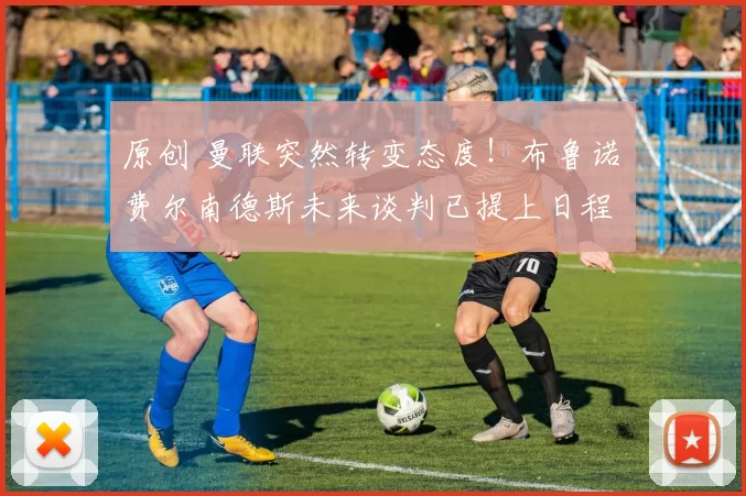 原创 曼联突然转变态度！布鲁诺・费尔南德斯未来谈判已提上日程