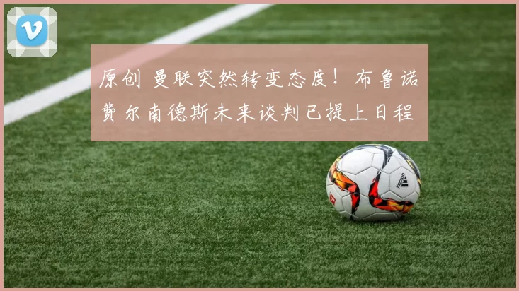 原创 曼联突然转变态度！布鲁诺・费尔南德斯未来谈判已提上日程