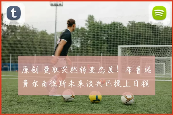 原创 曼联突然转变态度！布鲁诺・费尔南德斯未来谈判已提上日程