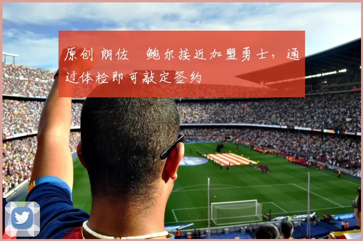 原创 朗佐・鲍尔接近加盟勇士，通过体检即可敲定签约