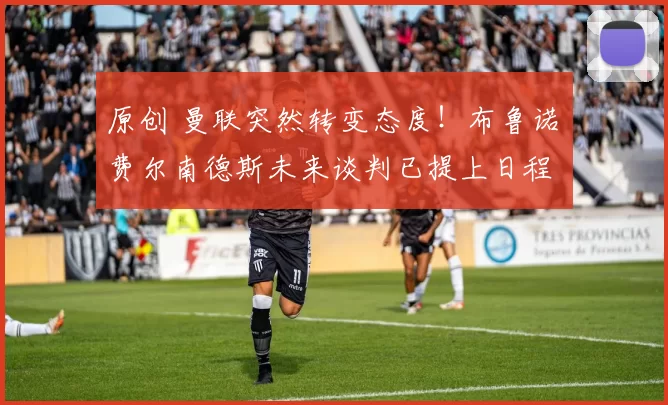 原创 曼联突然转变态度！布鲁诺・费尔南德斯未来谈判已提上日程