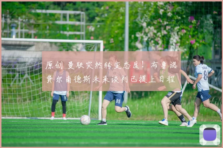 原创 曼联突然转变态度！布鲁诺・费尔南德斯未来谈判已提上日程