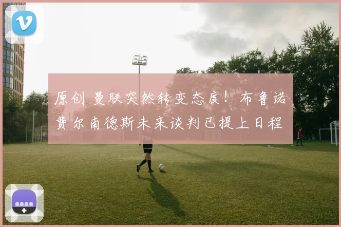 原创 曼联突然转变态度！布鲁诺・费尔南德斯未来谈判已提上日程