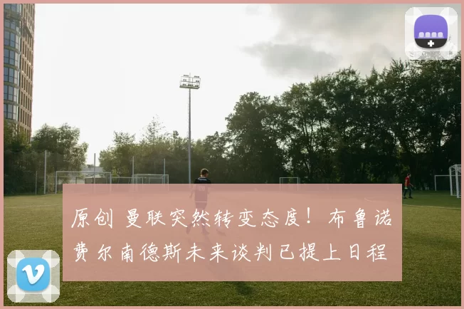 原创 曼联突然转变态度！布鲁诺・费尔南德斯未来谈判已提上日程