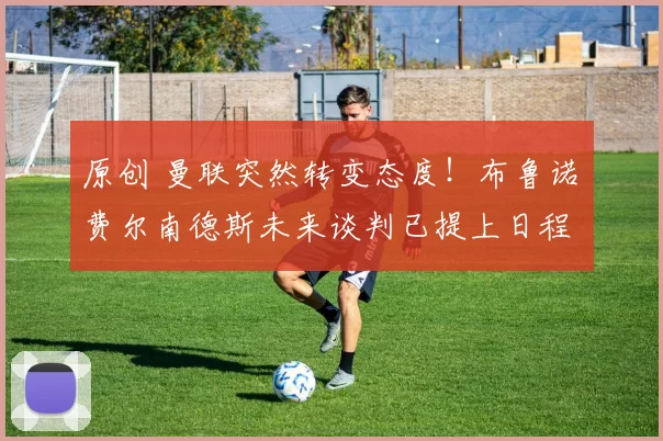 原创 曼联突然转变态度！布鲁诺・费尔南德斯未来谈判已提上日程