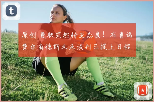 原创 曼联突然转变态度！布鲁诺・费尔南德斯未来谈判已提上日程