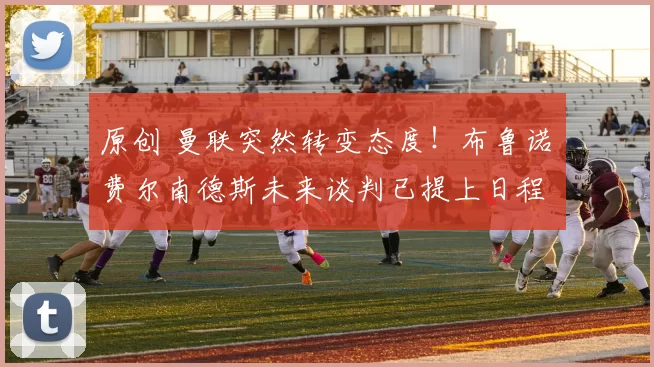 原创 曼联突然转变态度！布鲁诺・费尔南德斯未来谈判已提上日程