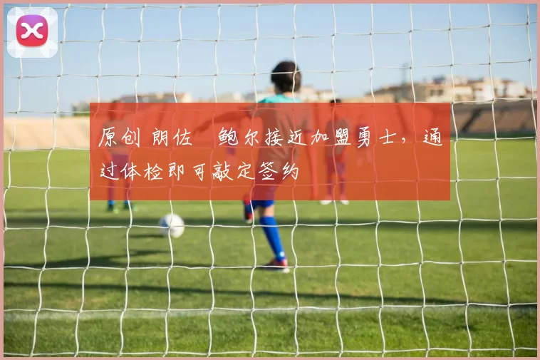 原创 朗佐・鲍尔接近加盟勇士，通过体检即可敲定签约