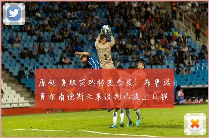 原创 曼联突然转变态度！布鲁诺・费尔南德斯未来谈判已提上日程