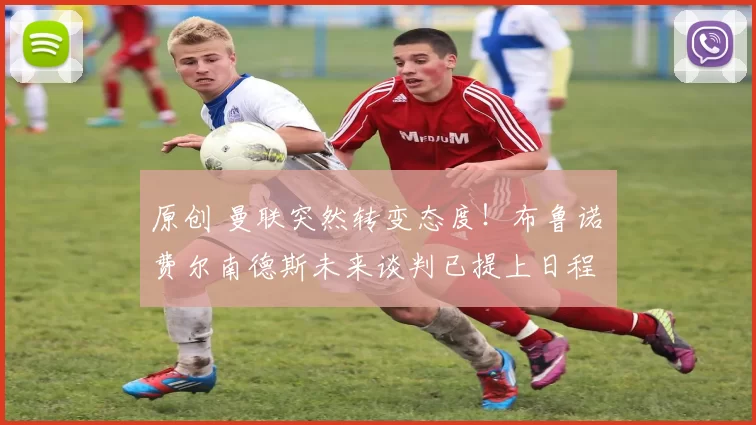 原创 曼联突然转变态度！布鲁诺・费尔南德斯未来谈判已提上日程