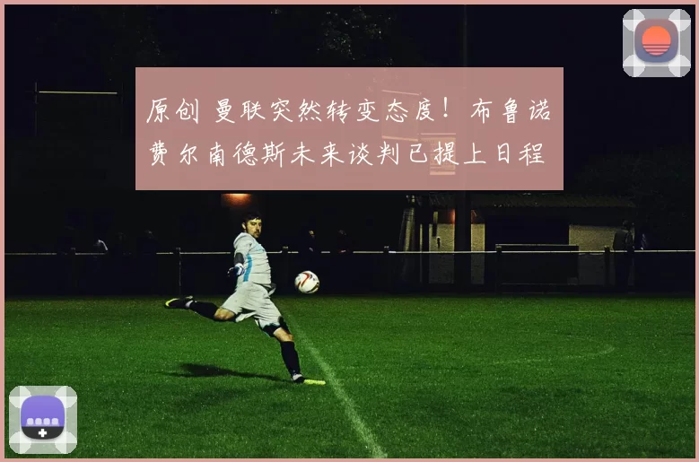 原创 曼联突然转变态度！布鲁诺・费尔南德斯未来谈判已提上日程