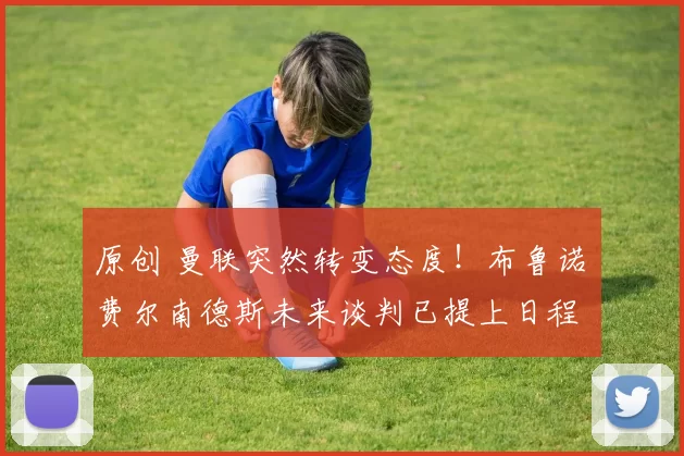 原创 曼联突然转变态度！布鲁诺・费尔南德斯未来谈判已提上日程