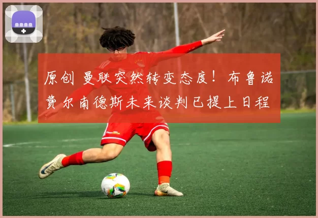 原创 曼联突然转变态度！布鲁诺・费尔南德斯未来谈判已提上日程