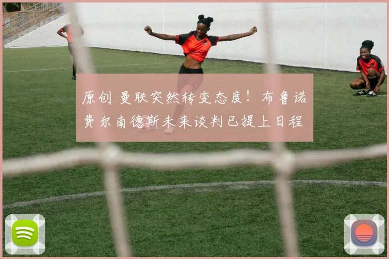 原创 曼联突然转变态度！布鲁诺・费尔南德斯未来谈判已提上日程